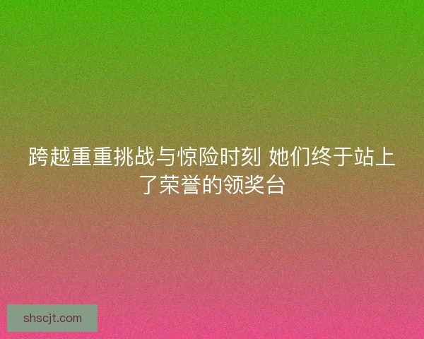 跨越重重挑战与惊险时刻 她们终于站上了荣誉的领奖台