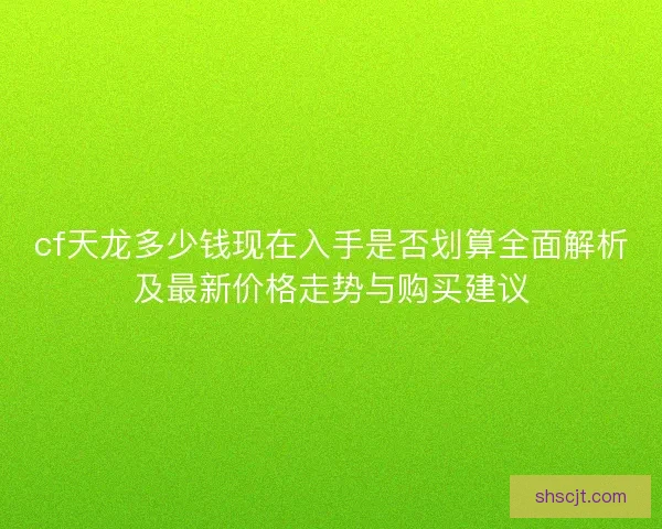 cf天龙多少钱现在入手是否划算全面解析及最新价格走势与购买建议