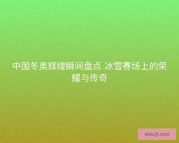 中国冬奥辉煌瞬间盘点 冰雪赛场上的荣耀与传奇