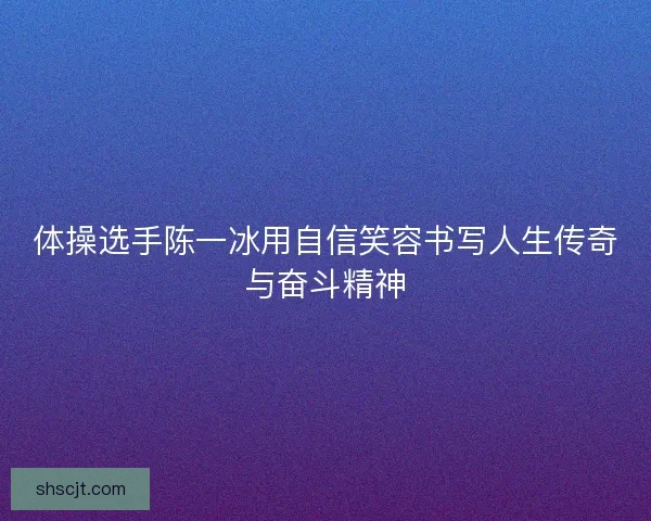 体操选手陈一冰用自信笑容书写人生传奇与奋斗精神