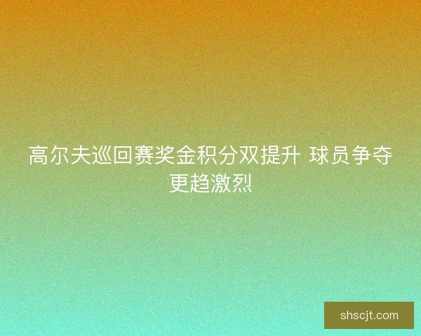 高尔夫巡回赛奖金积分双提升 球员争夺更趋激烈