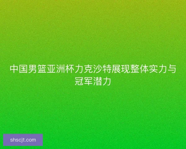 中国男篮亚洲杯力克沙特展现整体实力与冠军潜力