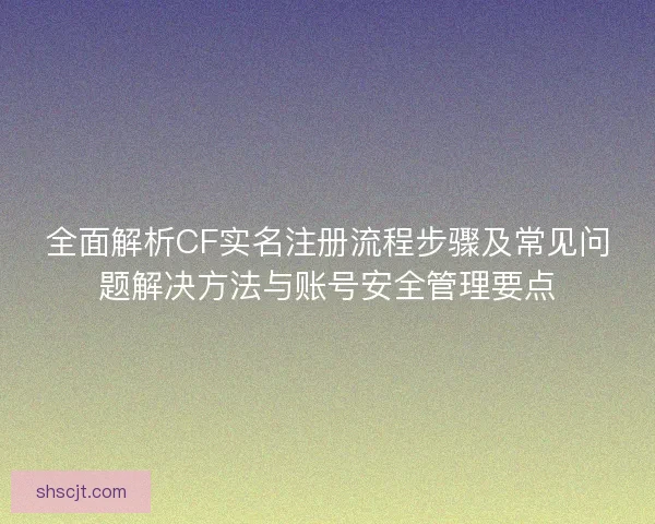 全面解析CF实名注册流程步骤及常见问题解决方法与账号安全管理要点
